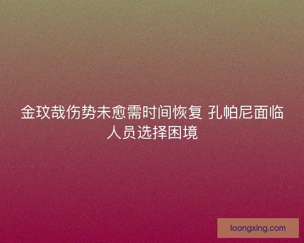金玟哉伤势未愈需时间恢复 孔帕尼面临人员选择困境