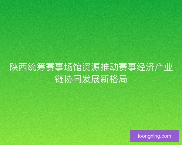 陕西统筹赛事场馆资源推动赛事经济产业链协同发展新格局
