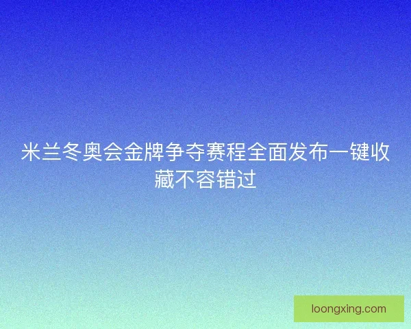 米兰冬奥会金牌争夺赛程全面发布一键收藏不容错过